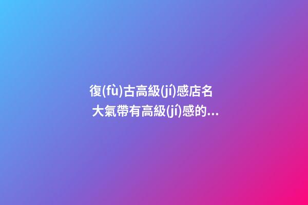 復(fù)古高級(jí)感店名 大氣帶有高級(jí)感的店名